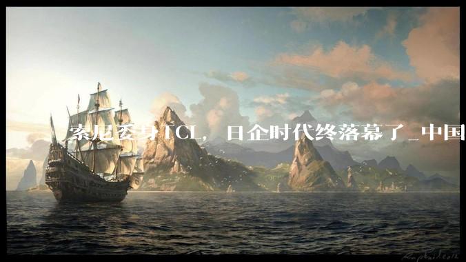 索尼委身TCL，日企时代终落幕了_中国_电视_品牌